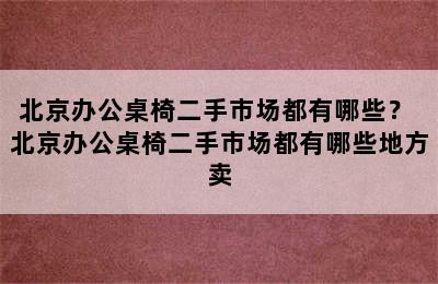 北京办公桌椅二手市场都有哪些？ 北京办公桌椅二手市场都有哪些地方卖